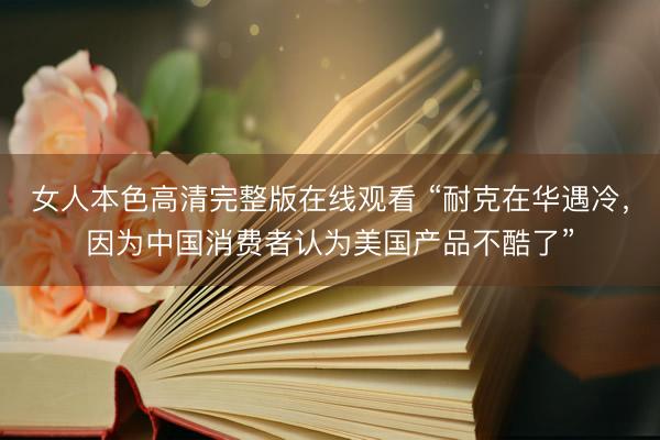 女人本色高清完整版在线观看 “耐克在华遇冷，因为中国消费者认为美国产品不酷了”