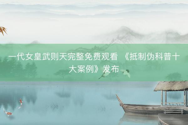 一代女皇武则天完整免费观看 《抵制伪科普十大案例》发布