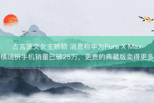 古言宠文女主娇软 消息称华为Pura X Max横阔折手机销量已破25万，更贵的典藏版卖得更多