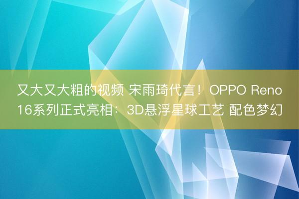 又大又大粗的视频 宋雨琦代言！OPPO Reno16系列正式亮相：3D悬浮星球工艺 配色梦幻
