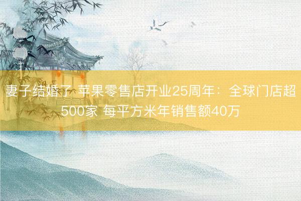 妻子结婚了 苹果零售店开业25周年:全球门店超500家 每平方米年销售额40万