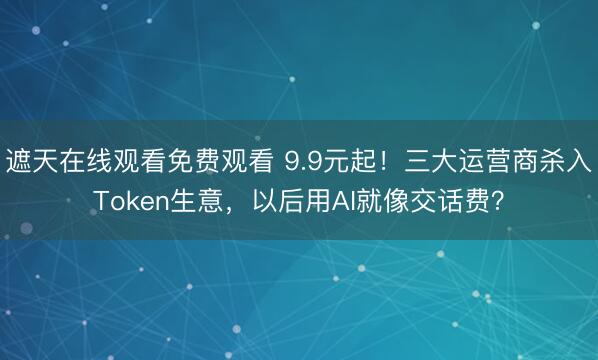 遮天在线观看免费观看 9.9元起!三大运营商杀入Token生意,以后用AI就像交话费?