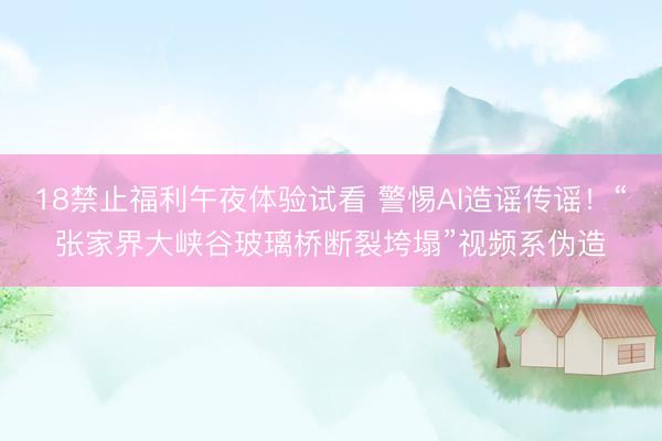 18禁止福利午夜体验试看 警惕AI造谣传谣！“张家界大峡谷玻璃桥断裂垮塌”视频系伪造