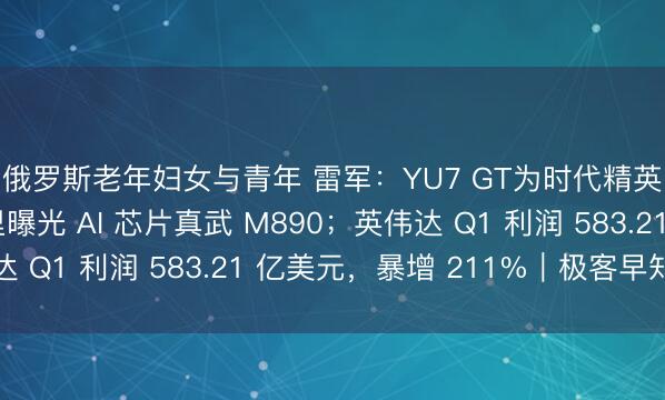 俄罗斯老年妇女与青年 雷军：YU7 GT为时代精英设计，小贵；阿里曝光 AI 芯片真武 M890；英伟达 Q1 利润 583.21 亿美元，暴增 211%｜极客早知道