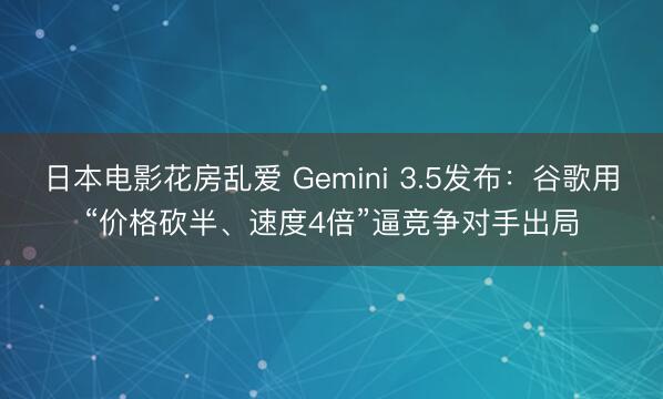 日本电影花房乱爱 Gemini 3.5发布：谷歌用“价格砍半、速度4倍”逼竞争对手出局