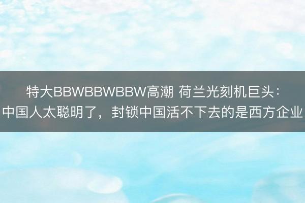 特大BBWBBWBBW高潮 荷兰光刻机巨头：中国人太聪明了，封锁中国活不下去的是西方企业