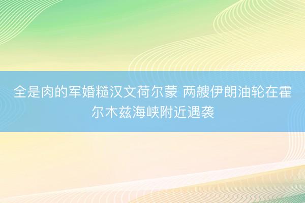 全是肉的军婚糙汉文荷尔蒙 两艘伊朗油轮在霍尔木兹海峡附近遇袭