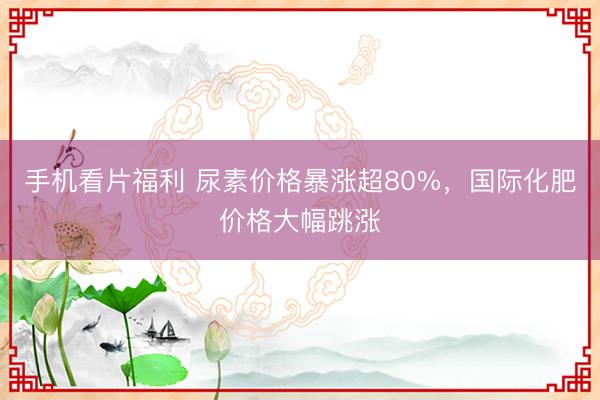 手机看片福利 尿素价格暴涨超80%，国际化肥价格大幅跳涨