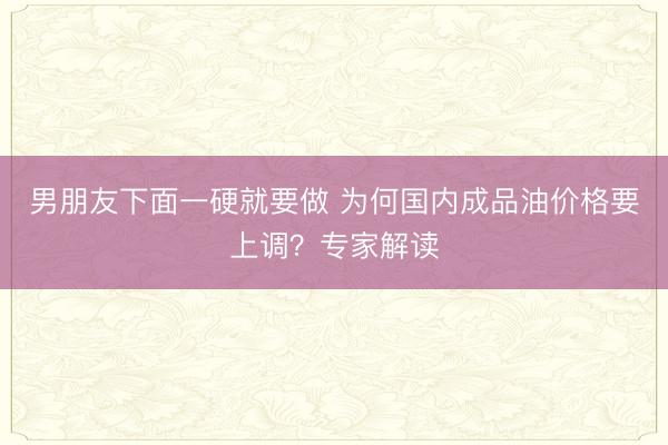 男朋友下面一硬就要做 为何国内成品油价格要上调？专家解读