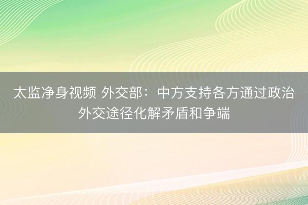 太监净身视频 外交部：中方支持各方通过政治外交途径化解矛盾和争端