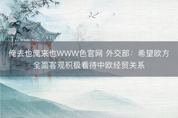 俺去也俺来也WWW色官网 外交部：希望欧方全面客观积极看待中欧经贸关系