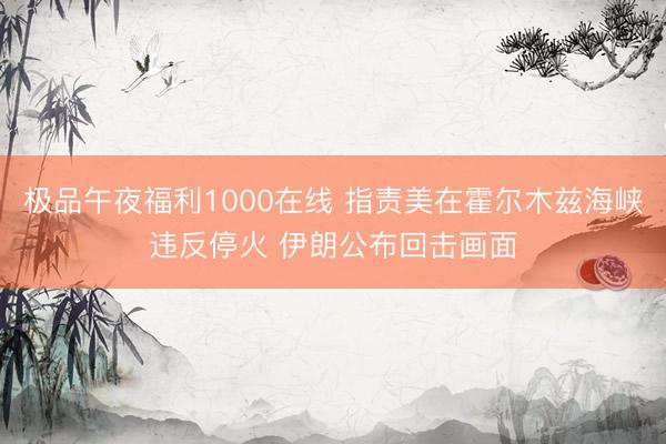 极品午夜福利1000在线 指责美在霍尔木兹海峡违反停火 伊朗公布回击画面