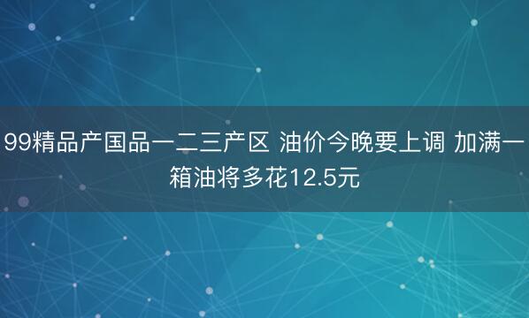 99精品产国品一二三产区 油价今晚要上调 加满一箱油将多花12.5元