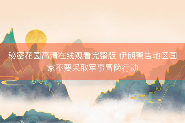 秘密花园高清在线观看完整版 伊朗警告地区国家不要采取军事冒险行动