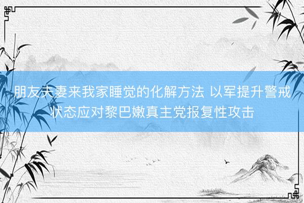 朋友夫妻来我家睡觉的化解方法 以军提升警戒状态应对黎巴嫩真主党报复性攻击