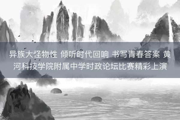 异族大怪物性 倾听时代回响 书写青春答案 黄河科技学院附属中学时政论坛比赛精彩上演