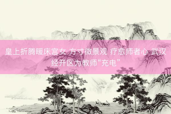 皇上折腾暖床宫女 方寸微景观 疗愈师者心 武汉经开区为教师“充电”