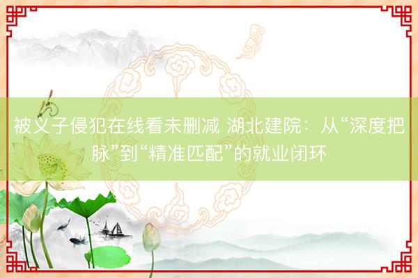 被义子侵犯在线看未删减 湖北建院：从“深度把脉”到“精准匹配”的就业闭环