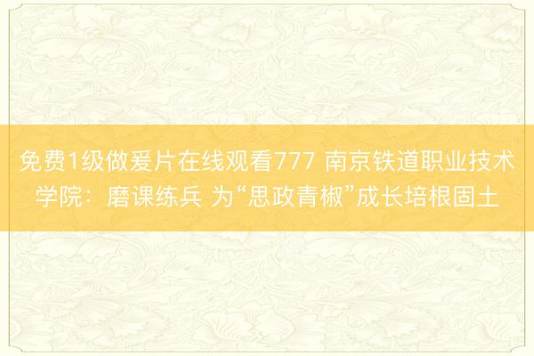 免费1级做爰片在线观看777 南京铁道职业技术学院：磨课练兵 为“思政青椒”成长培根固土