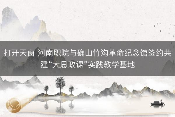打开天窗 河南职院与确山竹沟革命纪念馆签约共建“大思政课”实践教学基地