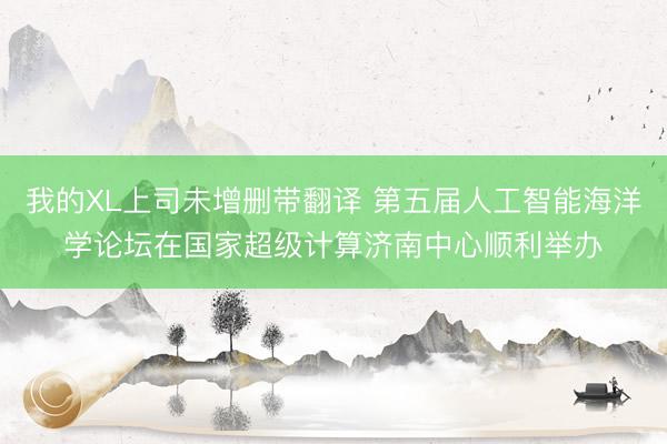 我的XL上司未增删带翻译 第五届人工智能海洋学论坛在国家超级计算济南中心顺利举办