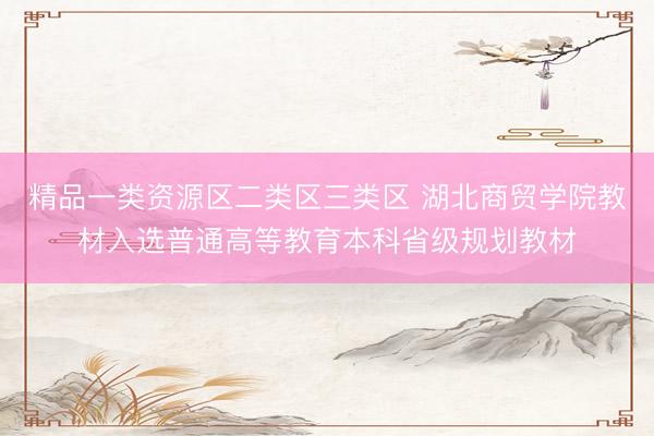 精品一类资源区二类区三类区 湖北商贸学院教材入选普通高等教育本科省级规划教材