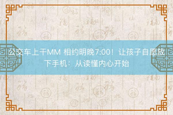公交车上干MM 相约明晚7:00！让孩子自愿放下手机：从读懂内心开始