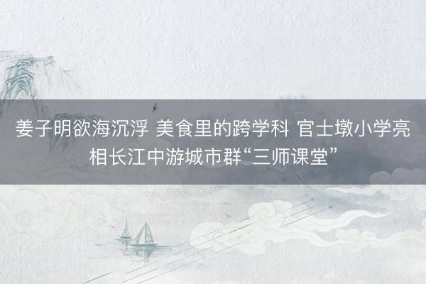 姜子明欲海沉浮 美食里的跨学科 官士墩小学亮相长江中游城市群“三师课堂”