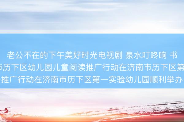 老公不在的下午美好时光电视剧 泉水叮咚响 书香伴成长2026年济南市历下区幼儿园儿童阅读推广行动在济南市历下区第一实验幼儿园顺利举办