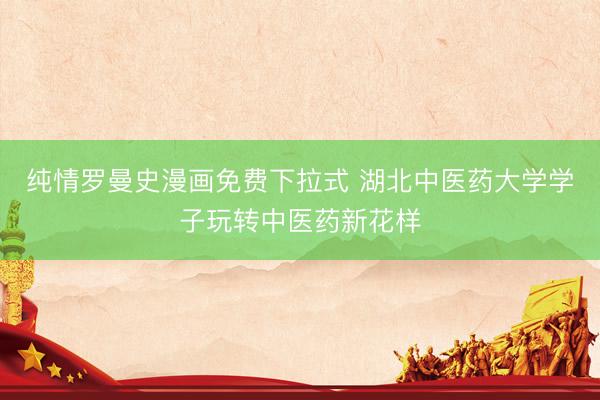 纯情罗曼史漫画免费下拉式 湖北中医药大学学子玩转中医药新花样