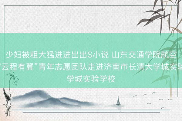 少妇被粗大猛进进出出S小说 山东交通学院航空学院“云程有翼”青年志愿团队走进济南市长清大学城实验学校