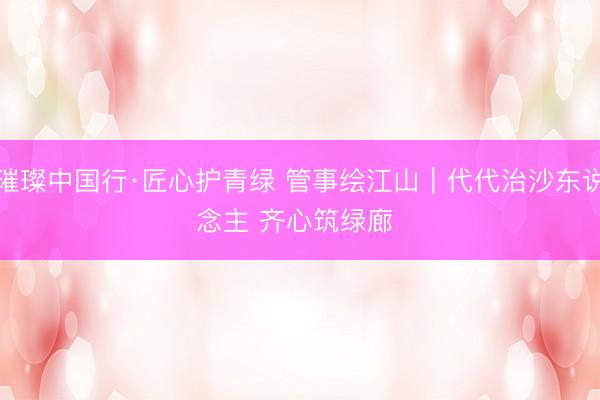 璀璨中国行·匠心护青绿 管事绘江山｜代代治沙东说念主 齐心筑绿廊 