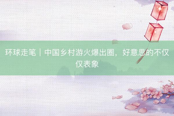 环球走笔｜中国乡村游火爆出圈，好意思的不仅仅表象