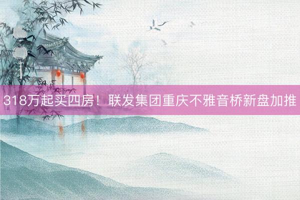 318万起买四房！联发集团重庆不雅音桥新盘加推