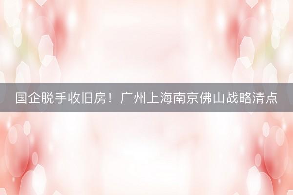 国企脱手收旧房！广州上海南京佛山战略清点