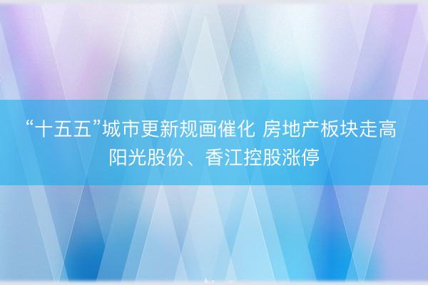 “十五五”城市更新规画催化 房地产板块走高 阳光股份、香江控股涨停