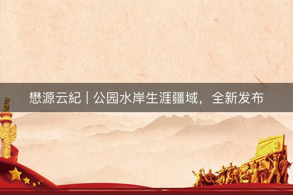 懋源云紀 | 公园水岸生涯疆域，全新发布