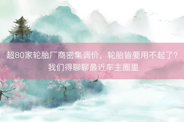 超80家轮胎厂商密集调价，轮胎皆要用不起了？ 我们得聊聊最近车主圈里