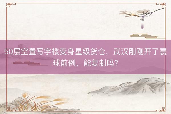 50层空置写字楼变身星级货仓，武汉刚刚开了寰球前例，能复制吗？