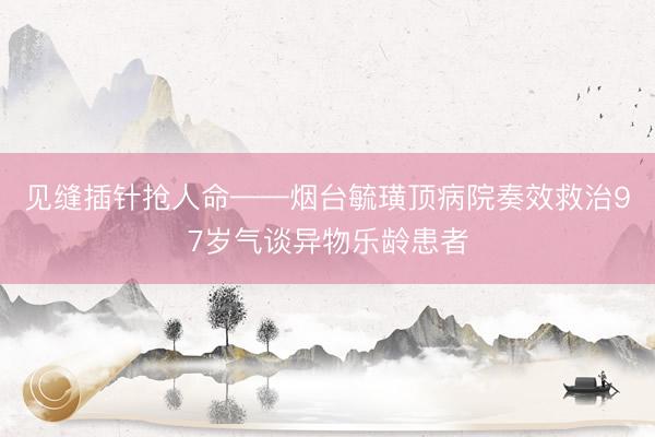 见缝插针抢人命——烟台毓璜顶病院奏效救治97岁气谈异物乐龄患者