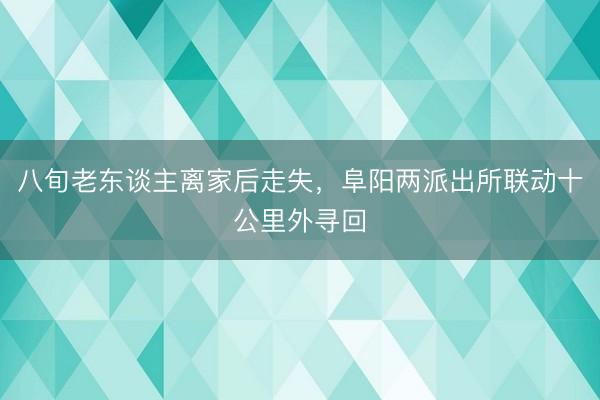 八旬老东谈主离家后走失，阜阳两派出所联动十公里外寻回