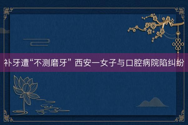 补牙遭“不测磨牙” 西安一女子与口腔病院陷纠纷