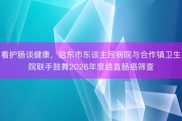 看护肠谈健康，启东市东谈主民病院与合作镇卫生院联手鼓舞2026年度结直肠癌筛查