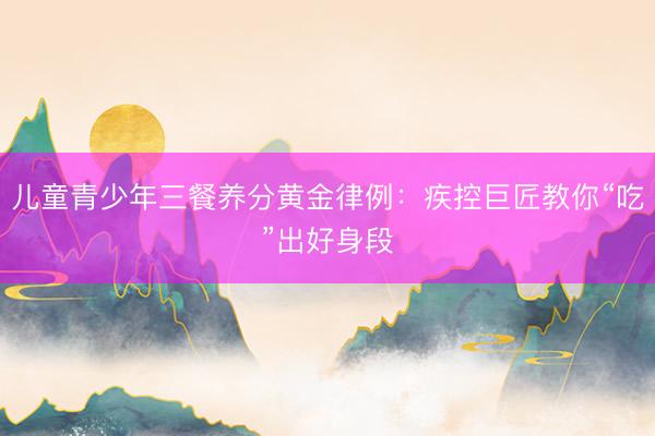 儿童青少年三餐养分黄金律例：疾控巨匠教你“吃”出好身段