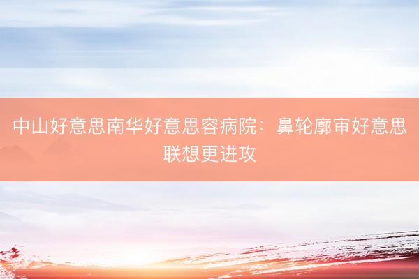 中山好意思南华好意思容病院：鼻轮廓审好意思联想更进攻
