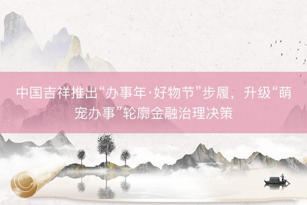 中国吉祥推出“办事年·好物节”步履，升级“萌宠办事”轮廓金融治理决策