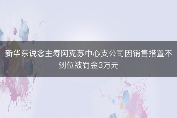 新华东说念主寿阿克苏中心支公司因销售措置不到位被罚金3万元