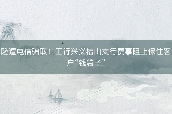 险遭电信骗取！工行兴义桔山支行费事阻止保住客户“钱袋子”