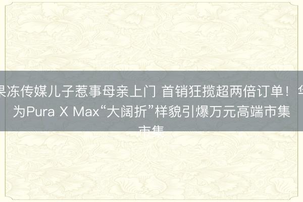 果冻传媒儿子惹事母亲上门 首销狂揽超两倍订单！华为Pura X Max“大阔折”样貌引爆万元高端市集