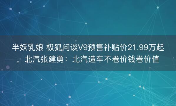 半妖乳娘 极狐问谈V9预售补贴价21.99万起，北汽张建勇：北汽造车不卷价钱卷价值